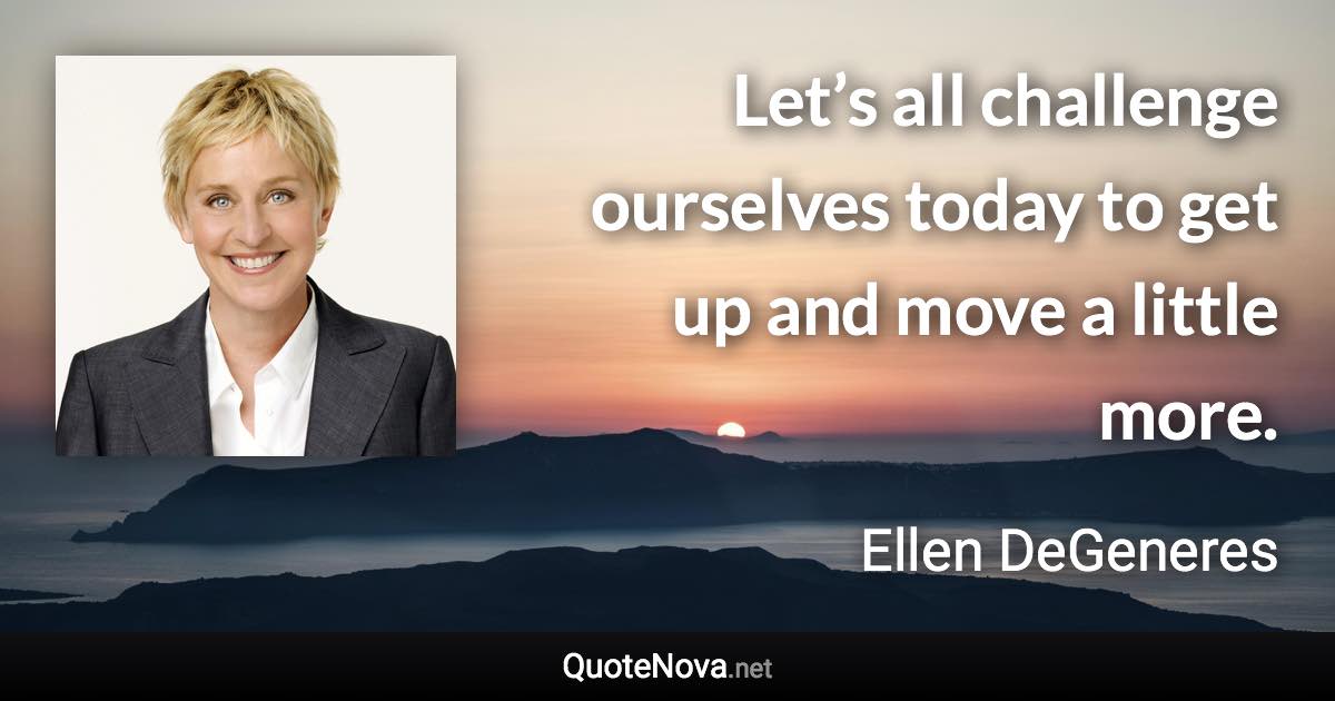 Let’s all challenge ourselves today to get up and move a little more. - Ellen DeGeneres quote