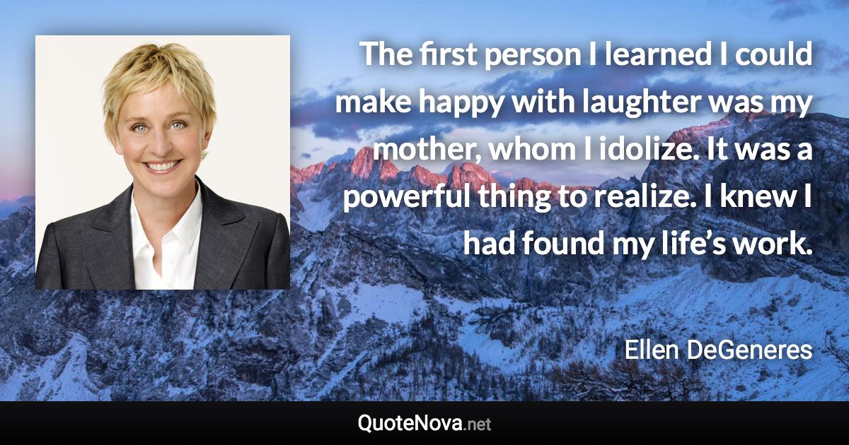 The first person I learned I could make happy with laughter was my mother, whom I idolize. It was a powerful thing to realize. I knew I had found my life’s work. - Ellen DeGeneres quote