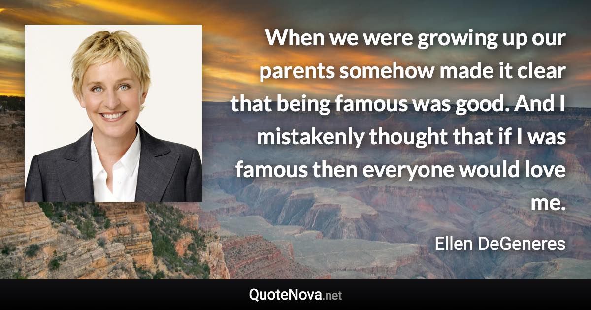 When we were growing up our parents somehow made it clear that being famous was good. And I mistakenly thought that if I was famous then everyone would love me. - Ellen DeGeneres quote