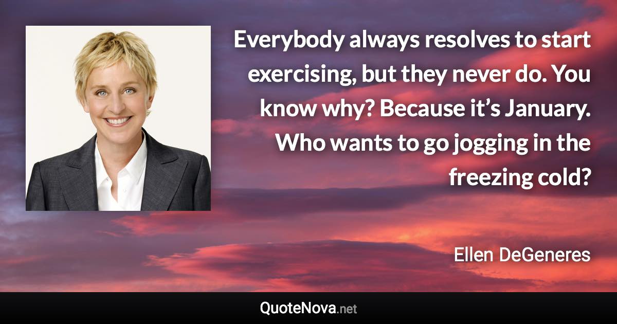 Everybody always resolves to start exercising, but they never do. You know why? Because it’s January. Who wants to go jogging in the freezing cold? - Ellen DeGeneres quote