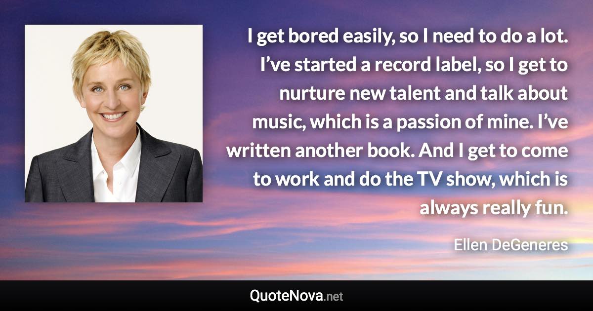 I get bored easily, so I need to do a lot. I’ve started a record label, so I get to nurture new talent and talk about music, which is a passion of mine. I’ve written another book. And I get to come to work and do the TV show, which is always really fun. - Ellen DeGeneres quote