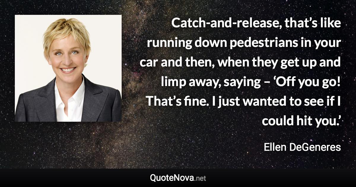 Catch-and-release, that’s like running down pedestrians in your car and then, when they get up and limp away, saying – ‘Off you go! That’s fine. I just wanted to see if I could hit you.’ - Ellen DeGeneres quote