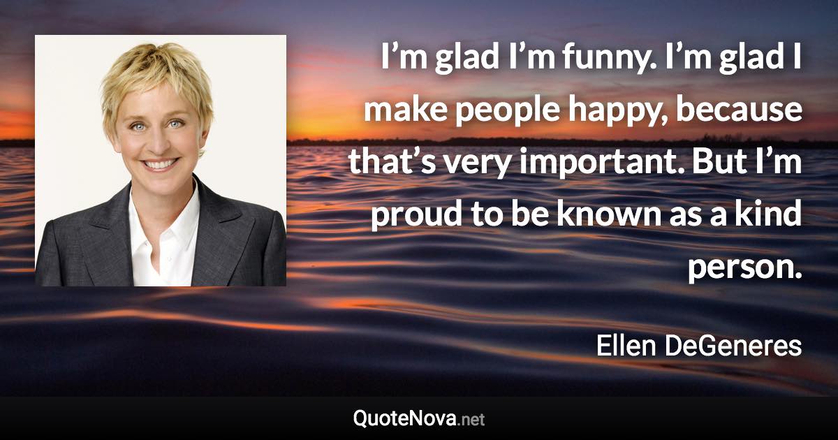 I’m glad I’m funny. I’m glad I make people happy, because that’s very important. But I’m proud to be known as a kind person. - Ellen DeGeneres quote