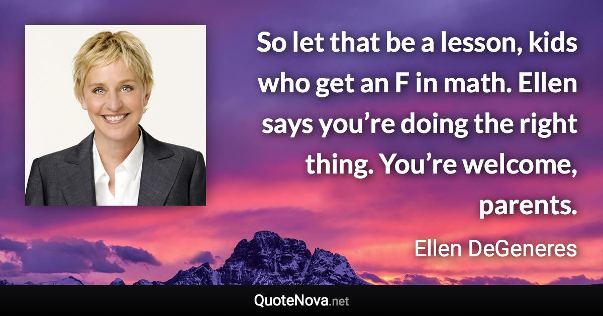 So let that be a lesson, kids who get an F in math. Ellen says you’re doing the right thing. You’re welcome, parents. - Ellen DeGeneres quote