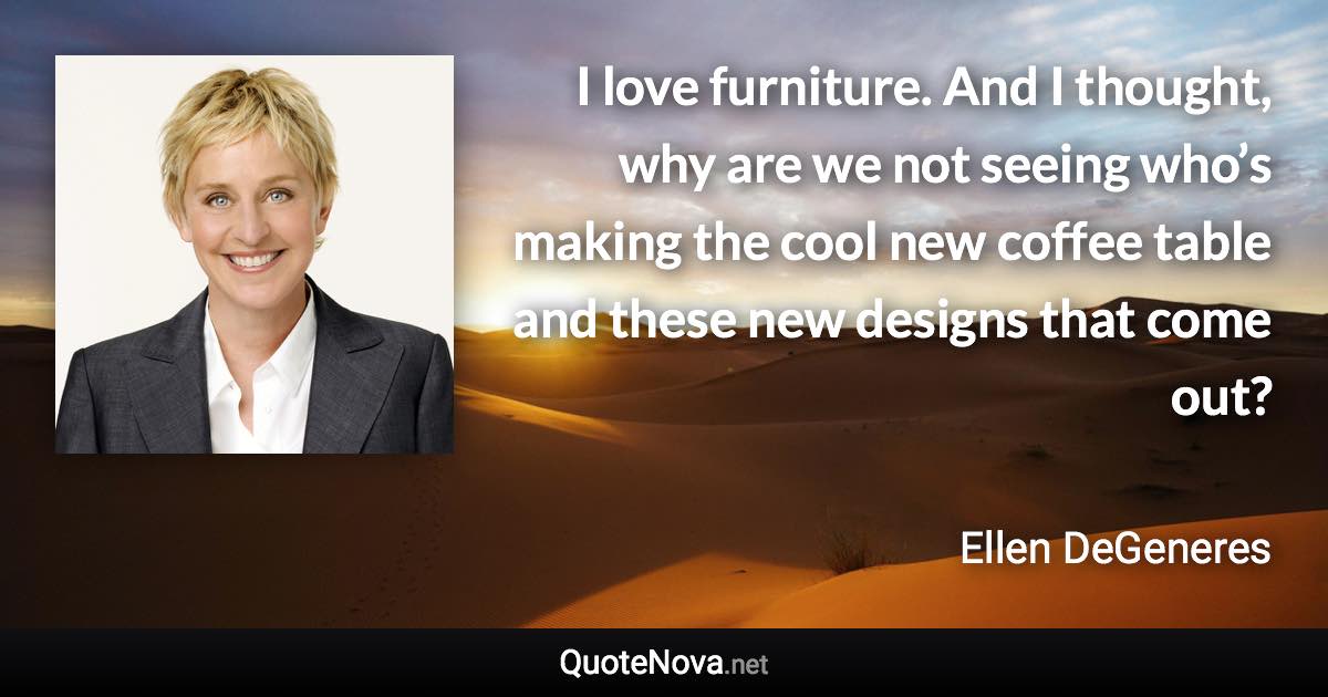 I love furniture. And I thought, why are we not seeing who’s making the cool new coffee table and these new designs that come out? - Ellen DeGeneres quote