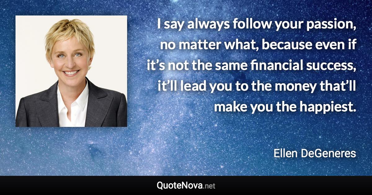 I say always follow your passion, no matter what, because even if it’s not the same financial success, it’ll lead you to the money that’ll make you the happiest. - Ellen DeGeneres quote