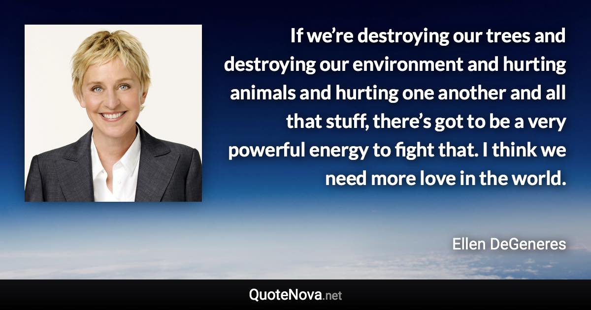 If we’re destroying our trees and destroying our environment and hurting animals and hurting one another and all that stuff, there’s got to be a very powerful energy to fight that. I think we need more love in the world. - Ellen DeGeneres quote