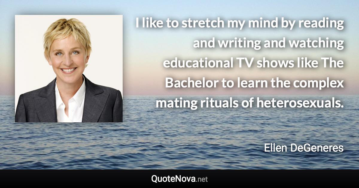 I like to stretch my mind by reading and writing and watching educational TV shows like The Bachelor to learn the complex mating rituals of heterosexuals. - Ellen DeGeneres quote