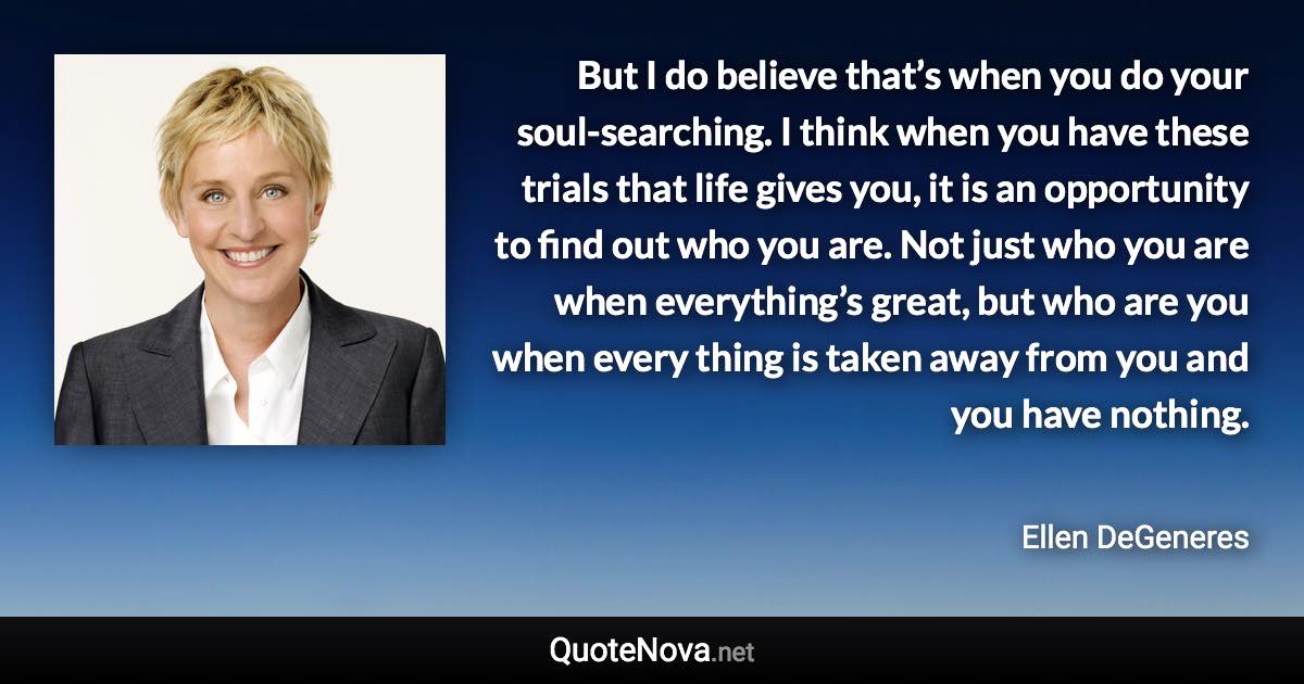 But I do believe that’s when you do your soul-searching. I think when you have these trials that life gives you, it is an opportunity to find out who you are. Not just who you are when everything’s great, but who are you when every thing is taken away from you and you have nothing. - Ellen DeGeneres quote