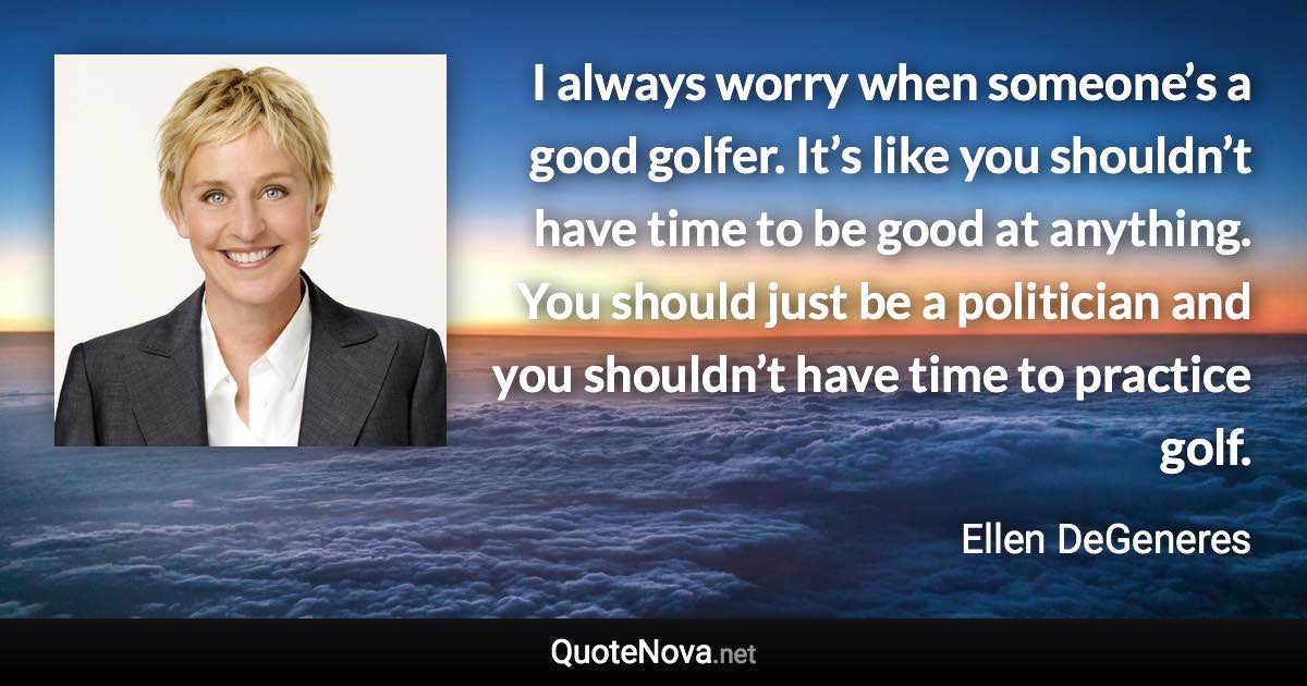 I always worry when someone’s a good golfer. It’s like you shouldn’t have time to be good at anything. You should just be a politician and you shouldn’t have time to practice golf. - Ellen DeGeneres quote