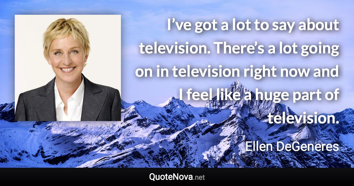 I’ve got a lot to say about television. There’s a lot going on in television right now and I feel like a huge part of television. - Ellen DeGeneres quote