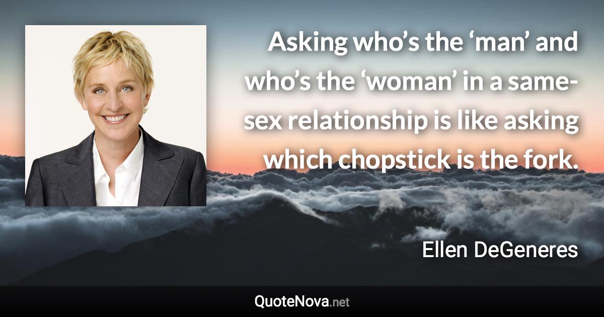 Asking who’s the ‘man’ and who’s the ‘woman’ in a same-sex relationship is like asking which chopstick is the fork. - Ellen DeGeneres quote