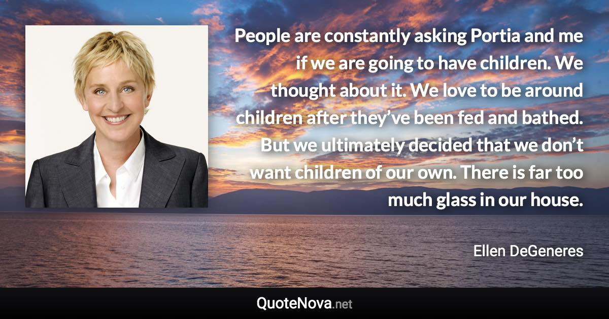 People are constantly asking Portia and me if we are going to have children. We thought about it. We love to be around children after they’ve been fed and bathed. But we ultimately decided that we don’t want children of our own. There is far too much glass in our house. - Ellen DeGeneres quote