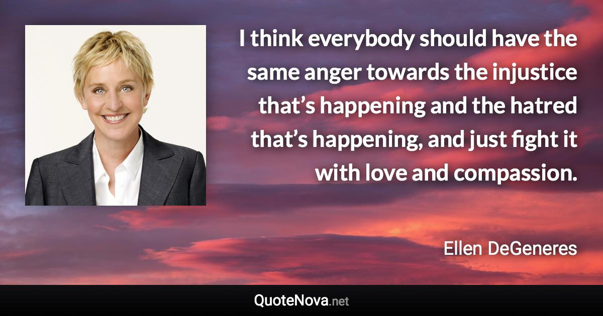 I think everybody should have the same anger towards the injustice that’s happening and the hatred that’s happening, and just fight it with love and compassion. - Ellen DeGeneres quote