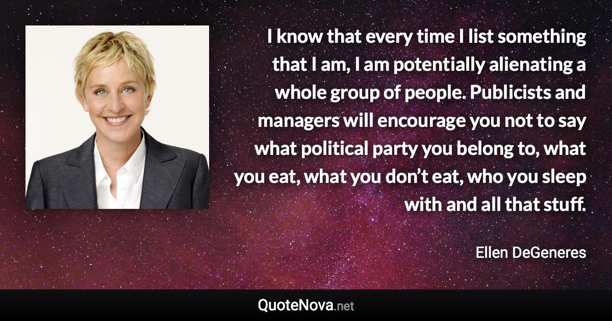 I know that every time I list something that I am, I am potentially alienating a whole group of people. Publicists and managers will encourage you not to say what political party you belong to, what you eat, what you don’t eat, who you sleep with and all that stuff. - Ellen DeGeneres quote