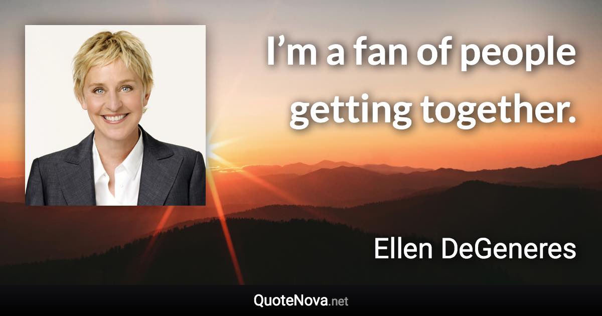 I’m a fan of people getting together. - Ellen DeGeneres quote