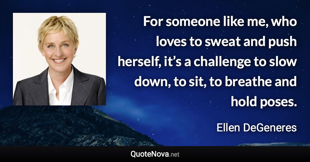 For someone like me, who loves to sweat and push herself, it’s a challenge to slow down, to sit, to breathe and hold poses. - Ellen DeGeneres quote