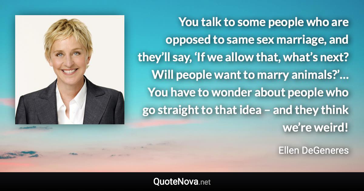 You talk to some people who are opposed to same sex marriage, and they’ll say, ‘If we allow that, what’s next? Will people want to marry animals?’… You have to wonder about people who go straight to that idea – and they think we’re weird! - Ellen DeGeneres quote