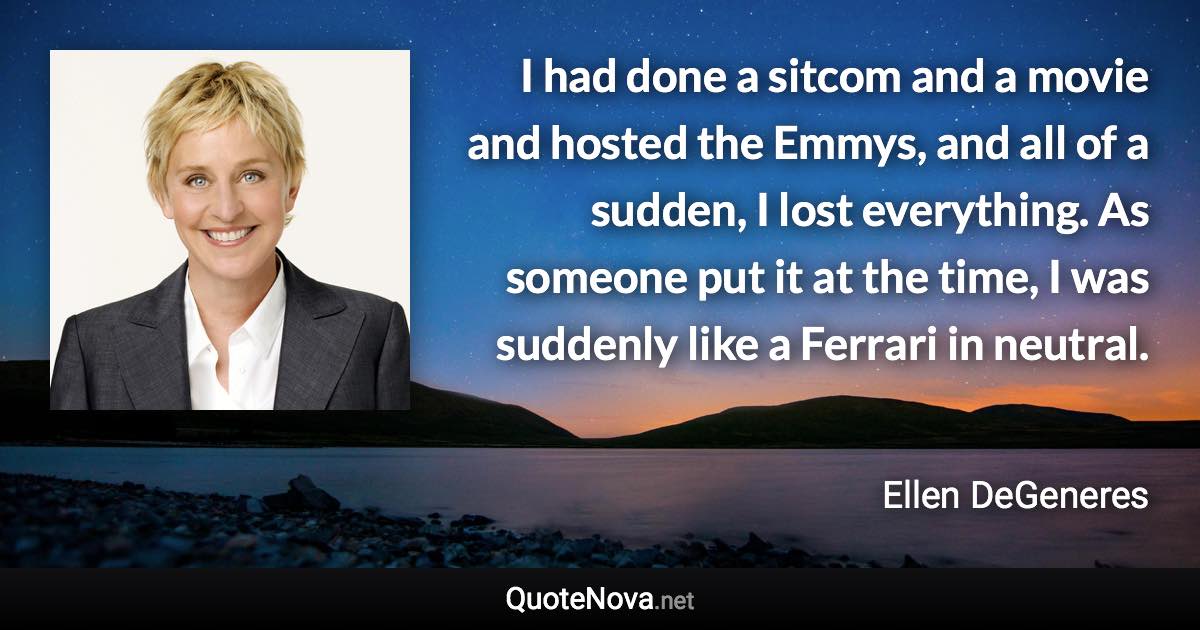 I had done a sitcom and a movie and hosted the Emmys, and all of a sudden, I lost everything. As someone put it at the time, I was suddenly like a Ferrari in neutral. - Ellen DeGeneres quote