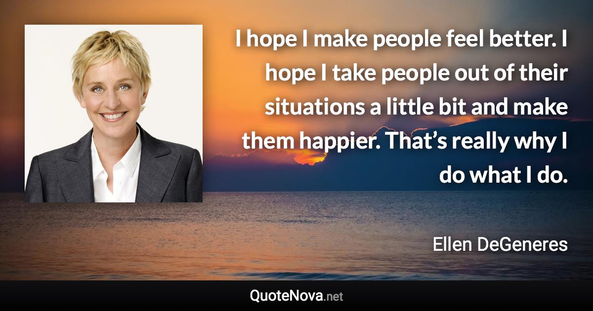 I hope I make people feel better. I hope I take people out of their situations a little bit and make them happier. That’s really why I do what I do. - Ellen DeGeneres quote