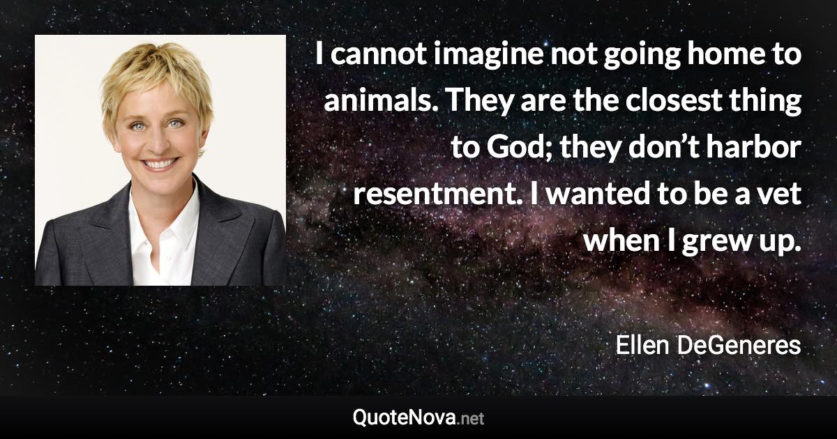 I cannot imagine not going home to animals. They are the closest thing to God; they don’t harbor resentment. I wanted to be a vet when I grew up. - Ellen DeGeneres quote