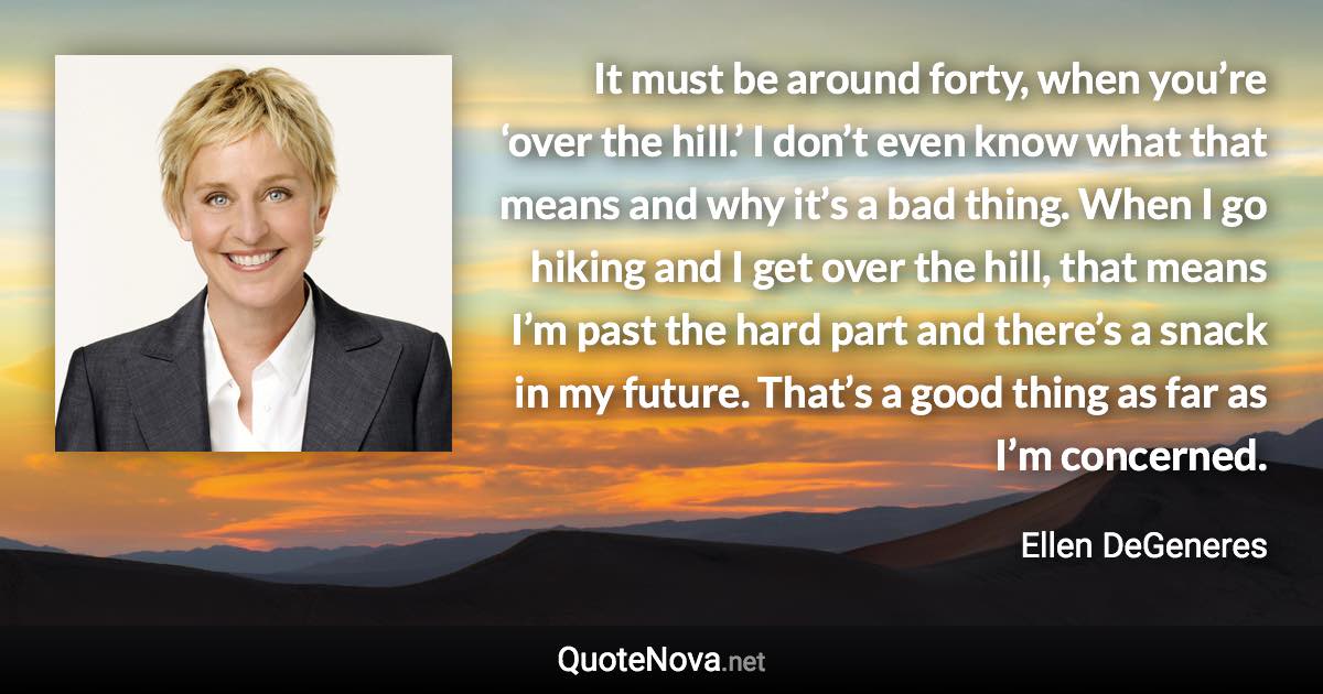 It must be around forty, when you’re ‘over the hill.’ I don’t even know what that means and why it’s a bad thing. When I go hiking and I get over the hill, that means I’m past the hard part and there’s a snack in my future. That’s a good thing as far as I’m concerned. - Ellen DeGeneres quote