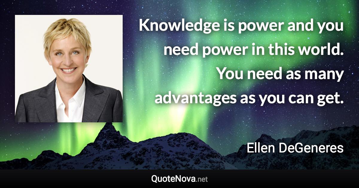 Knowledge is power and you need power in this world. You need as many advantages as you can get. - Ellen DeGeneres quote