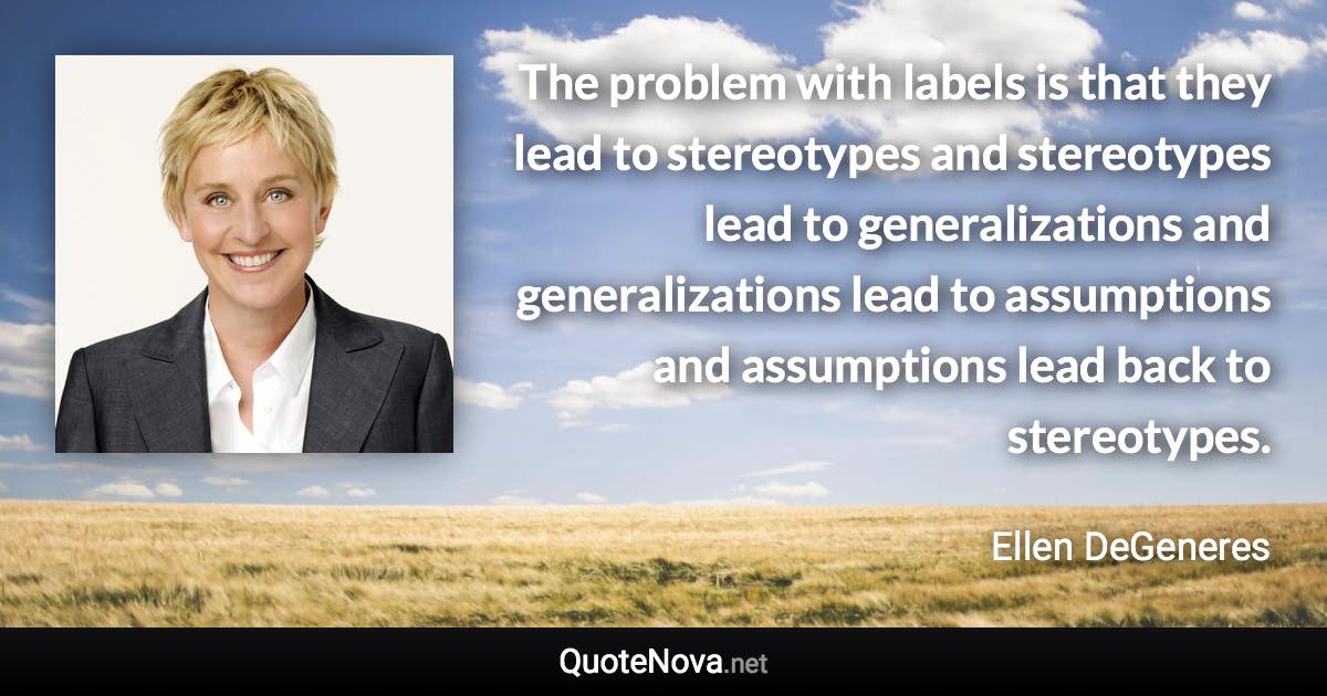 The problem with labels is that they lead to stereotypes and stereotypes lead to generalizations and generalizations lead to assumptions and assumptions lead back to stereotypes. - Ellen DeGeneres quote