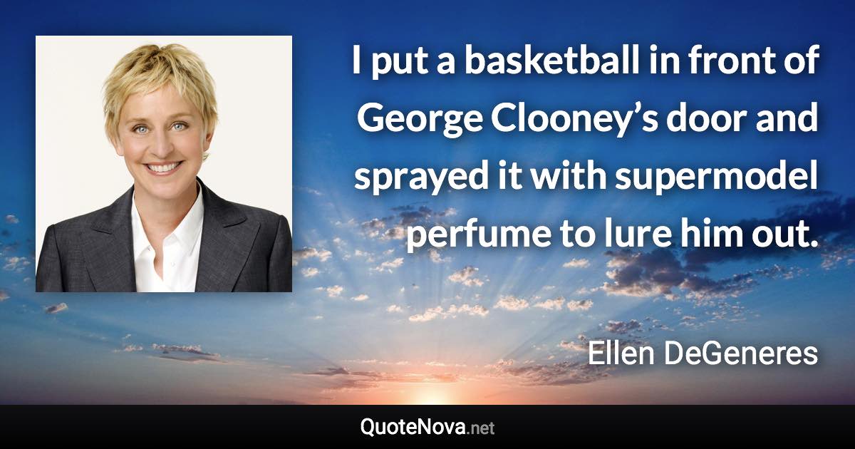 I put a basketball in front of George Clooney’s door and sprayed it with supermodel perfume to lure him out. - Ellen DeGeneres quote