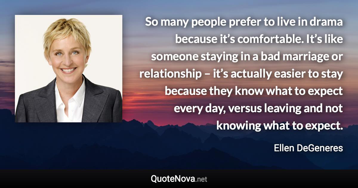 So many people prefer to live in drama because it’s comfortable. It’s like someone staying in a bad marriage or relationship – it’s actually easier to stay because they know what to expect every day, versus leaving and not knowing what to expect. - Ellen DeGeneres quote