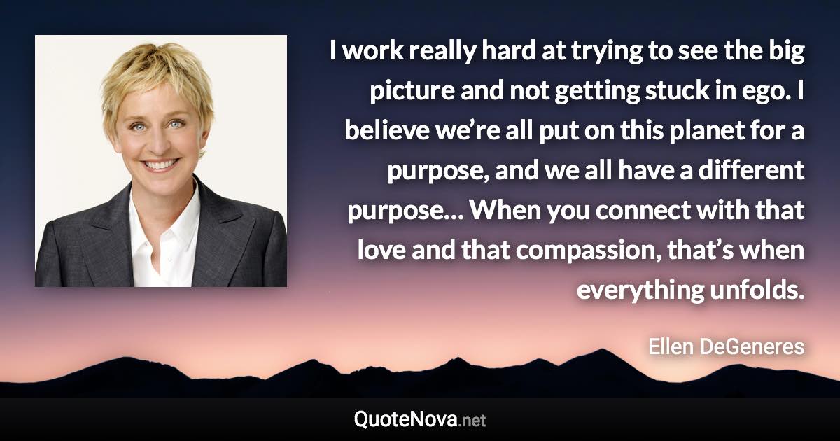 I work really hard at trying to see the big picture and not getting stuck in ego. I believe we’re all put on this planet for a purpose, and we all have a different purpose… When you connect with that love and that compassion, that’s when everything unfolds. - Ellen DeGeneres quote