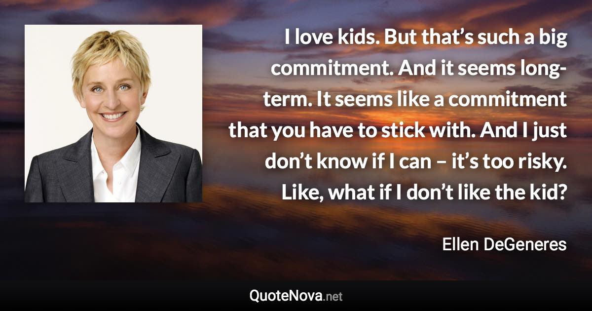 I love kids. But that’s such a big commitment. And it seems long-term. It seems like a commitment that you have to stick with. And I just don’t know if I can – it’s too risky. Like, what if I don’t like the kid? - Ellen DeGeneres quote