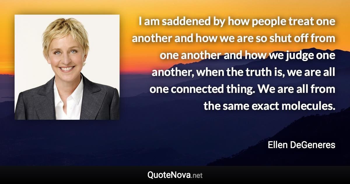 I am saddened by how people treat one another and how we are so shut off from one another and how we judge one another, when the truth is, we are all one connected thing. We are all from the same exact molecules. - Ellen DeGeneres quote