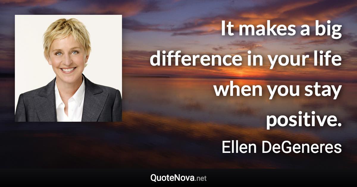 It makes a big difference in your life when you stay positive. - Ellen DeGeneres quote