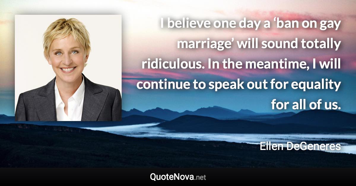 I believe one day a ‘ban on gay marriage’ will sound totally ridiculous. In the meantime, I will continue to speak out for equality for all of us. - Ellen DeGeneres quote