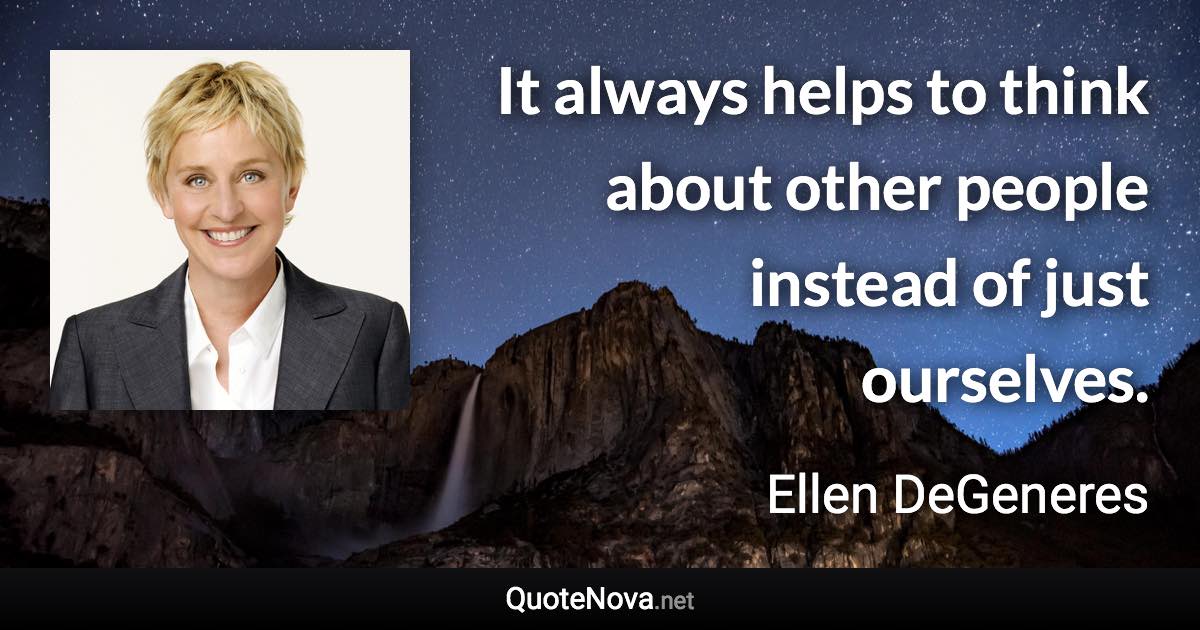 It always helps to think about other people instead of just ourselves. - Ellen DeGeneres quote