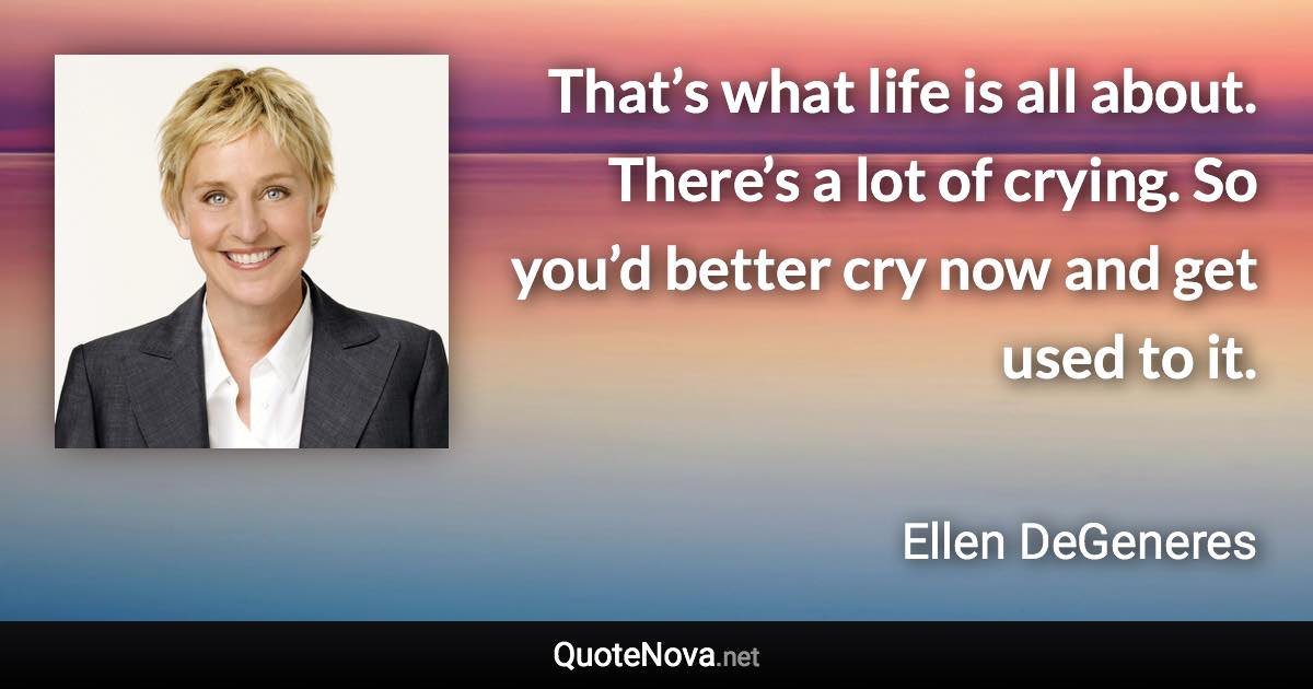 That’s what life is all about. There’s a lot of crying. So you’d better cry now and get used to it. - Ellen DeGeneres quote