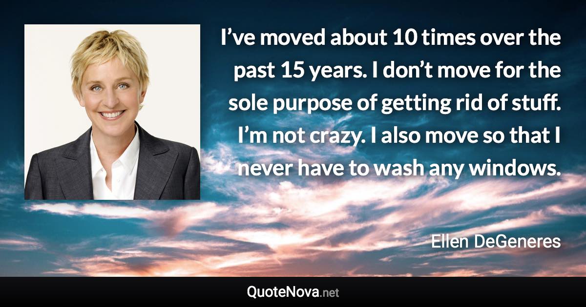 I’ve moved about 10 times over the past 15 years. I don’t move for the sole purpose of getting rid of stuff. I’m not crazy. I also move so that I never have to wash any windows. - Ellen DeGeneres quote