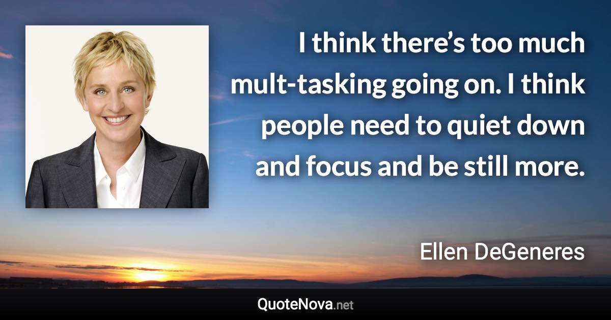 I think there’s too much mult-tasking going on. I think people need to quiet down and focus and be still more. - Ellen DeGeneres quote