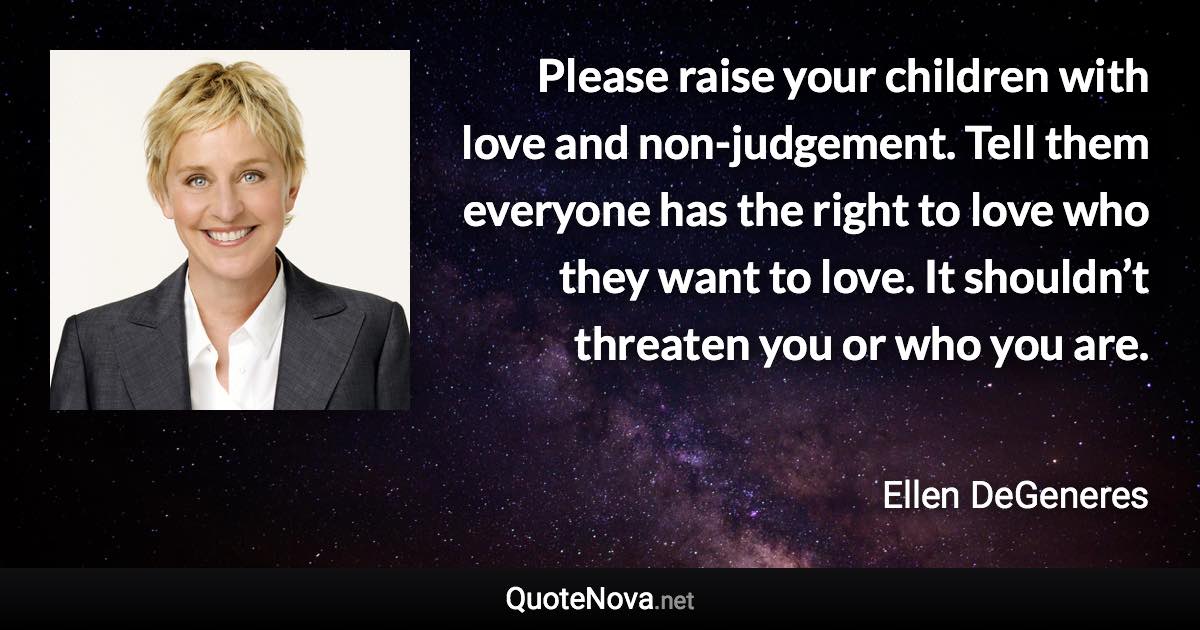 Please raise your children with love and non-judgement. Tell them everyone has the right to love who they want to love. It shouldn’t threaten you or who you are. - Ellen DeGeneres quote