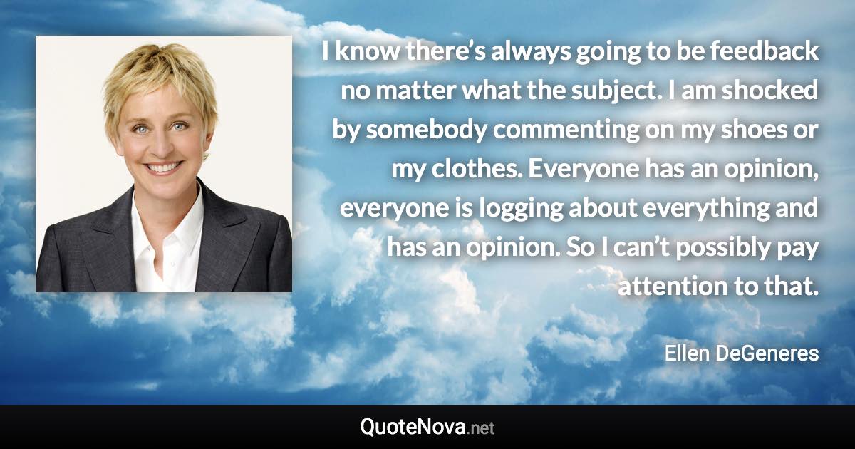 I know there’s always going to be feedback no matter what the subject. I am shocked by somebody commenting on my shoes or my clothes. Everyone has an opinion, everyone is logging about everything and has an opinion. So I can’t possibly pay attention to that. - Ellen DeGeneres quote