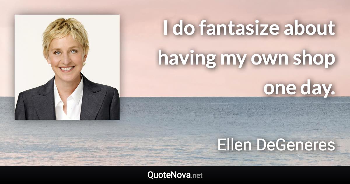 I do fantasize about having my own shop one day. - Ellen DeGeneres quote