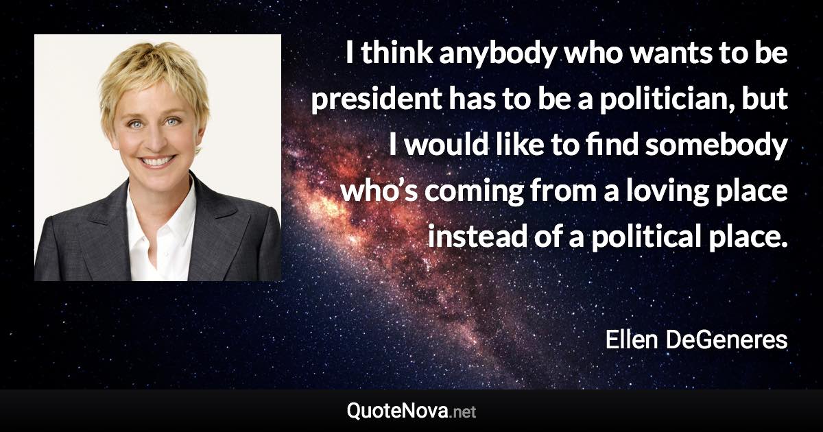 I think anybody who wants to be president has to be a politician, but I would like to find somebody who’s coming from a loving place instead of a political place. - Ellen DeGeneres quote