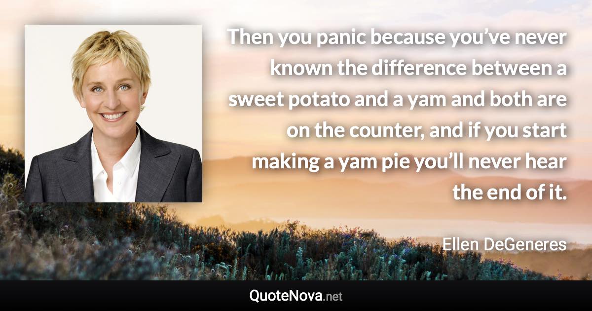 Then you panic because you’ve never known the difference between a sweet potato and a yam and both are on the counter, and if you start making a yam pie you’ll never hear the end of it. - Ellen DeGeneres quote