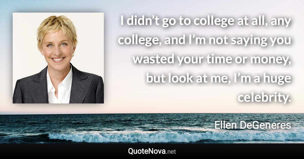 I didn’t go to college at all, any college, and I’m not saying you wasted your time or money, but look at me, I’m a huge celebrity. - Ellen DeGeneres quote