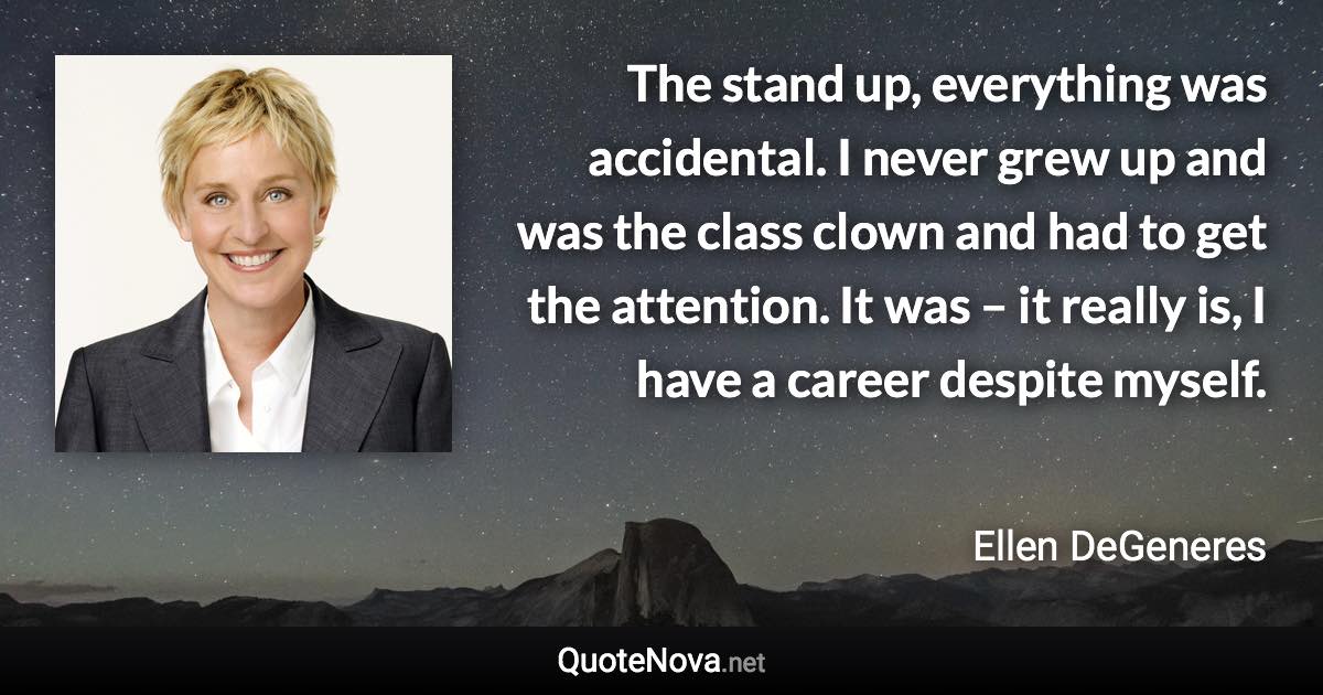 The stand up, everything was accidental. I never grew up and was the class clown and had to get the attention. It was – it really is, I have a career despite myself. - Ellen DeGeneres quote