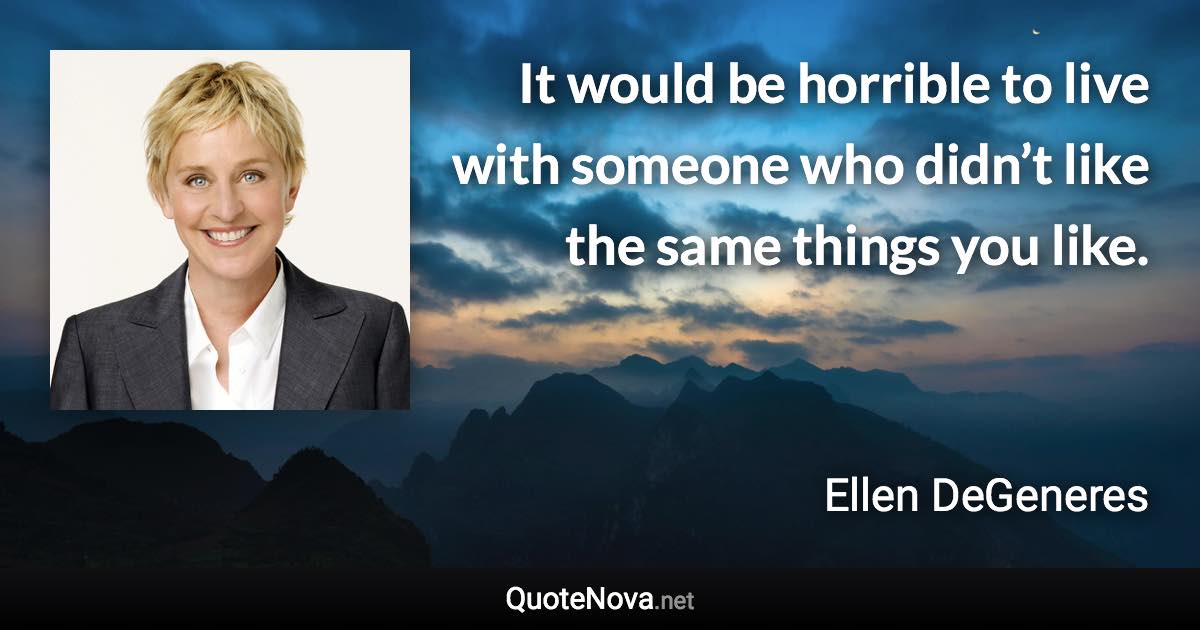 It would be horrible to live with someone who didn’t like the same things you like. - Ellen DeGeneres quote