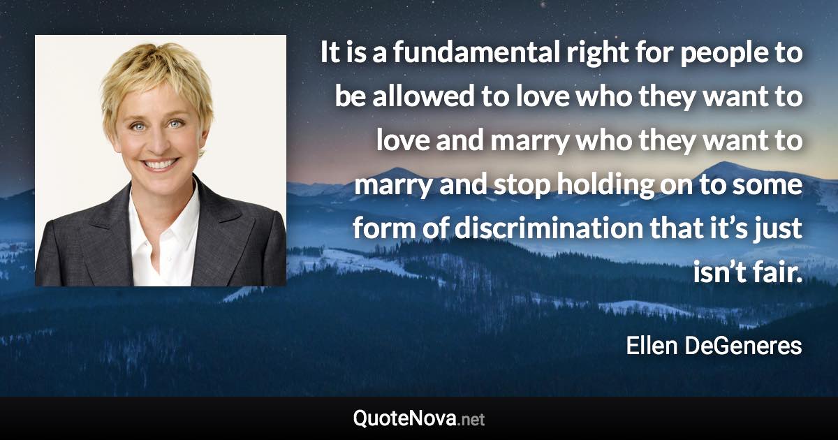 It is a fundamental right for people to be allowed to love who they want to love and marry who they want to marry and stop holding on to some form of discrimination that it’s just isn’t fair. - Ellen DeGeneres quote