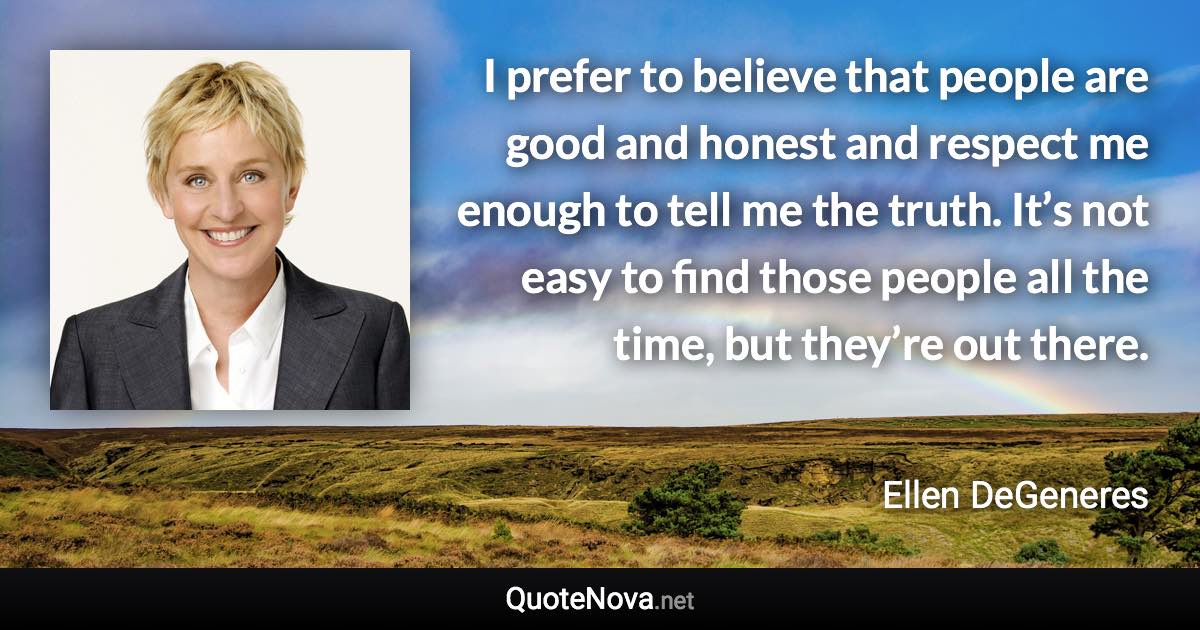 I prefer to believe that people are good and honest and respect me enough to tell me the truth. It’s not easy to find those people all the time, but they’re out there. - Ellen DeGeneres quote