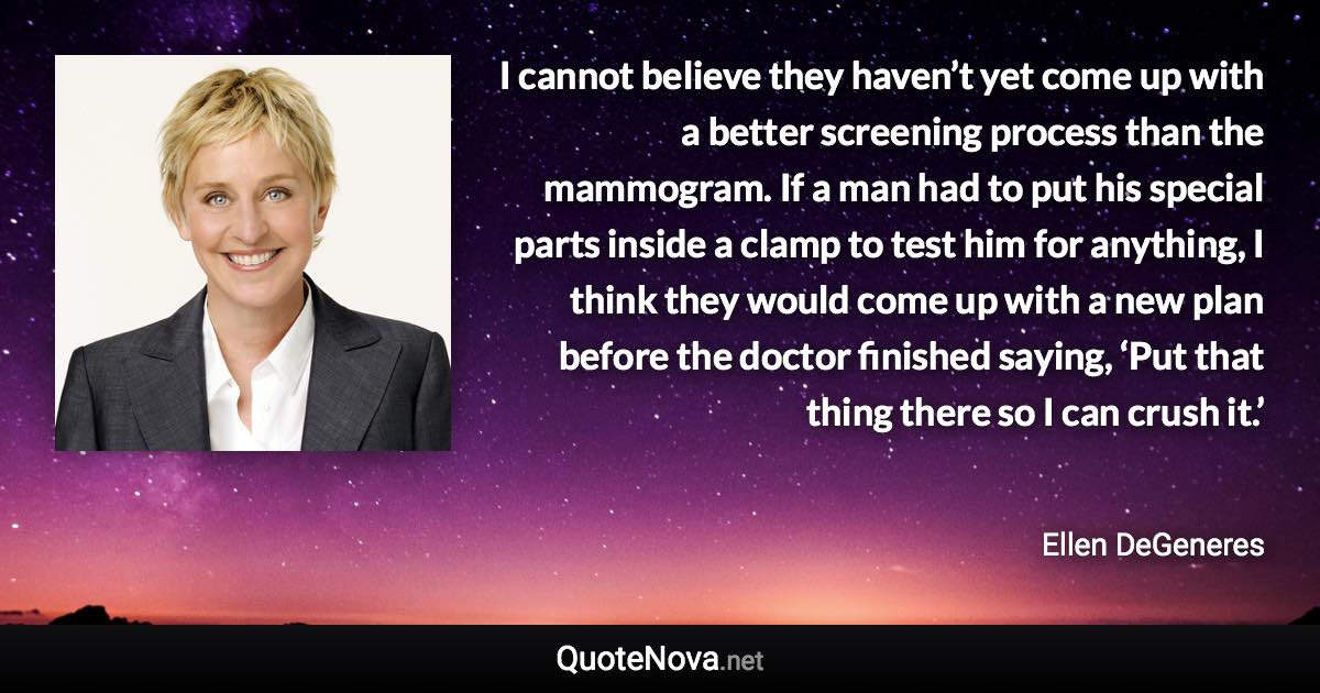 I cannot believe they haven’t yet come up with a better screening process than the mammogram. If a man had to put his special parts inside a clamp to test him for anything, I think they would come up with a new plan before the doctor finished saying, ‘Put that thing there so I can crush it.’ - Ellen DeGeneres quote